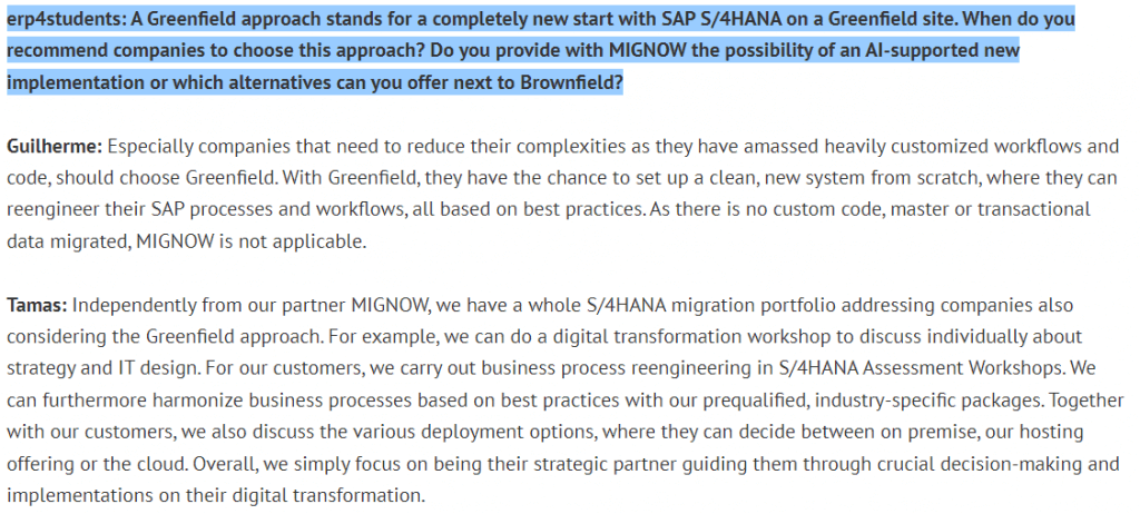 erp4studants question 7:
A Greenfield approach stands for a completely new start with SAP S/4HANA on a Greenfield site. When do you recommend companies to choose this approach? Do you provide with MIGNOW the possibility of an Al-supported new implementation or wich alternatives can you offer next to Brownfield?